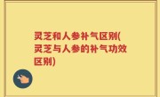 灵芝和人参补气区别(灵芝与人参的补气功效区别)