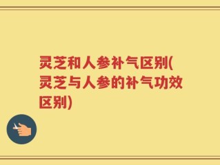 灵芝和人参补气区别(灵芝与人参的补气功效区别)