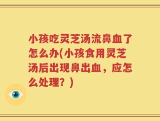 小孩吃灵芝汤流鼻血了怎么办(小孩食用灵芝汤后出现鼻出血，应怎么处理？)