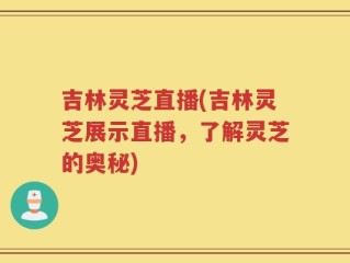 吉林灵芝直播(吉林灵芝展示直播，了解灵芝的奥秘)