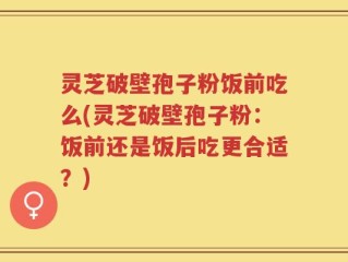 灵芝破壁孢子粉饭前吃么(灵芝破壁孢子粉：饭前还是饭后吃更合适？)