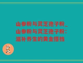 山参粉与灵芝孢子粉_山参粉与灵芝孢子粉：滋补养生的黄金搭档