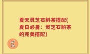 夏天灵芝石斛茶搭配(夏日必备：灵芝石斛茶的完美搭配)