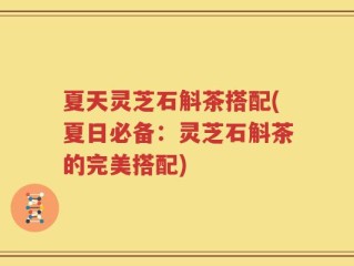 夏天灵芝石斛茶搭配(夏日必备：灵芝石斛茶的完美搭配)