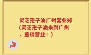 灵芝孢子油广州营业郑(灵芝孢子油来到广州，重磅营业！)