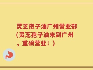 灵芝孢子油广州营业郑(灵芝孢子油来到广州，重磅营业！)