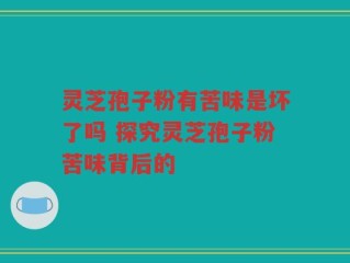 灵芝孢子粉有苦味是坏了吗 探究灵芝孢子粉苦味背后的
