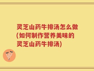 灵芝山药牛排汤怎么做(如何制作营养美味的灵芝山药牛排汤)