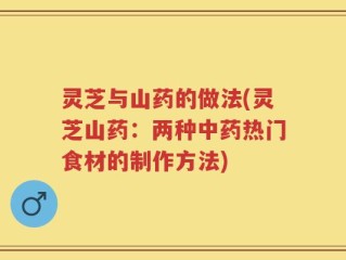 灵芝与山药的做法(灵芝山药：两种中药热门食材的制作方法)