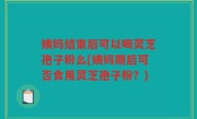 姨妈结束后可以喝灵芝孢子粉么(姨妈期后可否食用灵芝孢子粉？)