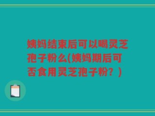 姨妈结束后可以喝灵芝孢子粉么(姨妈期后可否食用灵芝孢子粉？)