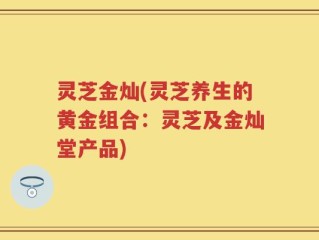 灵芝金灿(灵芝养生的黄金组合：灵芝及金灿堂产品)