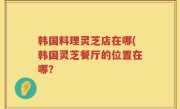 韩国料理灵芝店在哪(韩国灵芝餐厅的位置在哪？
