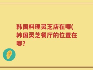 韩国料理灵芝店在哪(韩国灵芝餐厅的位置在哪？