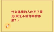 什么体质的人吃不了灵芝(灵芝不适合哪种体质？)