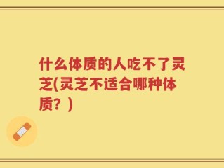 什么体质的人吃不了灵芝(灵芝不适合哪种体质？)