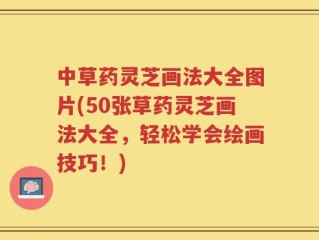 中草药灵芝画法大全图片(50张草药灵芝画法大全，轻松学会绘画技巧！)