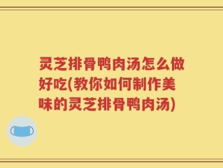 灵芝排骨鸭肉汤怎么做好吃(教你如何制作美味的灵芝排骨鸭肉汤)