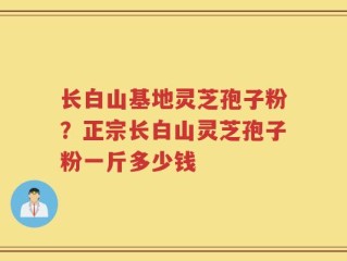 长白山基地灵芝孢子粉？正宗长白山灵芝孢子粉一斤多少钱