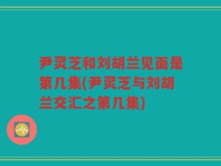 尹灵芝和刘胡兰见面是第几集(尹灵芝与刘胡兰交汇之第几集)