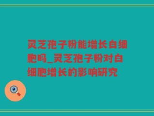 灵芝孢子粉能增长白细胞吗_灵芝孢子粉对白细胞增长的影响研究