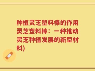 种植灵芝塑料棒的作用灵芝塑料棒：一种推动灵芝种植发展的新型材料)