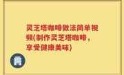 灵芝塔咖啡做法简单视频(制作灵芝塔咖啡，享受健康美味)