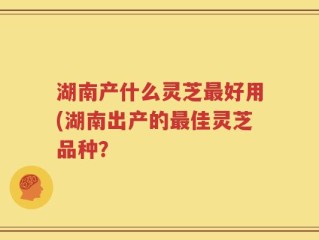 湖南产什么灵芝最好用(湖南出产的最佳灵芝品种？