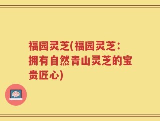 福园灵芝(福园灵芝：拥有自然青山灵芝的宝贵匠心)