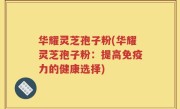 华耀灵芝孢子粉(华耀灵芝孢子粉：提高免疫力的健康选择)