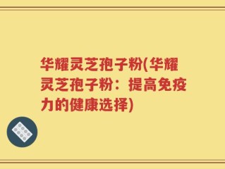 华耀灵芝孢子粉(华耀灵芝孢子粉：提高免疫力的健康选择)