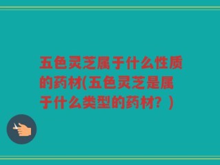五色灵芝属于什么性质的药材(五色灵芝是属于什么类型的药材？)