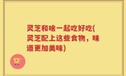 灵芝和啥一起吃好吃(灵芝配上这些食物，味道更加美味)
