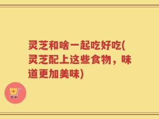 灵芝和啥一起吃好吃(灵芝配上这些食物，味道更加美味)