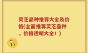 灵芝品种推荐大全及价格(全面推荐灵芝品种，价格透明大全！)