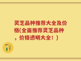 灵芝品种推荐大全及价格(全面推荐灵芝品种，价格透明大全！)