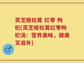 灵芝姬松茸 红枣 枸杞(灵芝姬松茸红枣枸杞汤：营养美味，健康又滋补)
