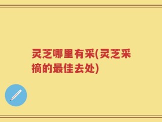 灵芝哪里有采(灵芝采摘的最佳去处)