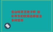 吉山旺灵芝孢子粉 滋补养生的优质选择富含多种营养