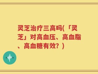 灵芝治疗三高吗(「灵芝」对高血压、高血脂、高血糖有效？)