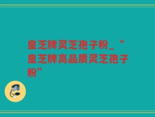 皇芝牌灵芝孢子粉_“皇芝牌高品质灵芝孢子粉”