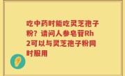 吃中药时能吃灵芝孢子粉？请问人参皂苷Rh2可以与灵芝孢子粉同时服用