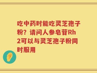 吃中药时能吃灵芝孢子粉？请问人参皂苷Rh2可以与灵芝孢子粉同时服用