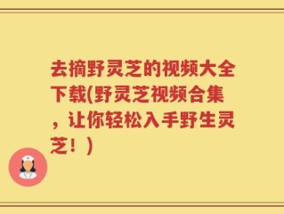 去摘野灵芝的视频大全下载(野灵芝视频合集，让你轻松入手野生灵芝！)