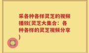 采各种各样灵芝的视频播放(灵芝大集合：各种各样的灵芝视频分享)