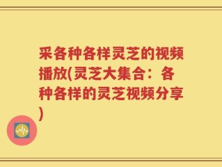 采各种各样灵芝的视频播放(灵芝大集合：各种各样的灵芝视频分享)