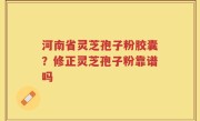 河南省灵芝孢子粉胶囊？修正灵芝孢子粉靠谱吗