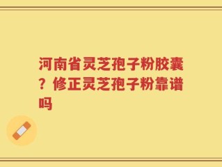 河南省灵芝孢子粉胶囊？修正灵芝孢子粉靠谱吗