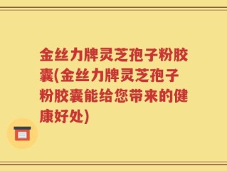 金丝力牌灵芝孢子粉胶囊(金丝力牌灵芝孢子粉胶囊能给您带来的健康好处)