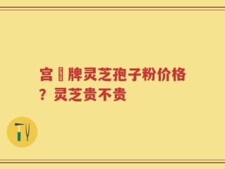 宫渃牌灵芝孢子粉价格？灵芝贵不贵